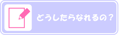どうしたらなれるの?